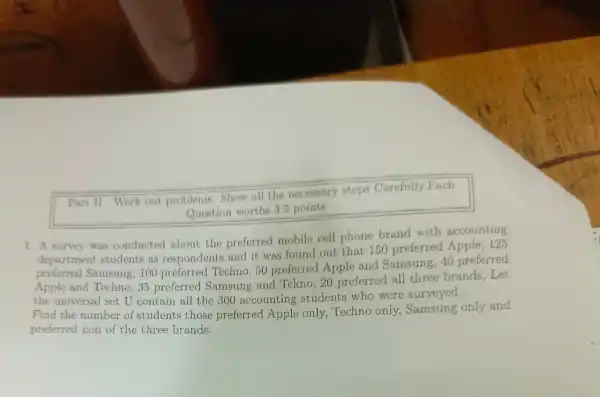 Part II.Work out problems.
Show all the necessary steps Carefully.Each
Question worths 3.5 points
1. A survey was conducted about the preferred mobile cell phone brand with accounting
departme nt students as respondents and it was found out that 150 preferred Apple, 125
preferred Samsung, 100 preferred Techno, 50 preferred Apple and Samsung,40 preferred
Apple and Techno, 35 preferred Samsung and Tckno, 20 preferred all three brands,Let
the universal set U contain all the 300 accounting students who were surveyed.
Find the number of students those preferred Apple only,Techno only, Samsung only and
preferred non of the three brands.