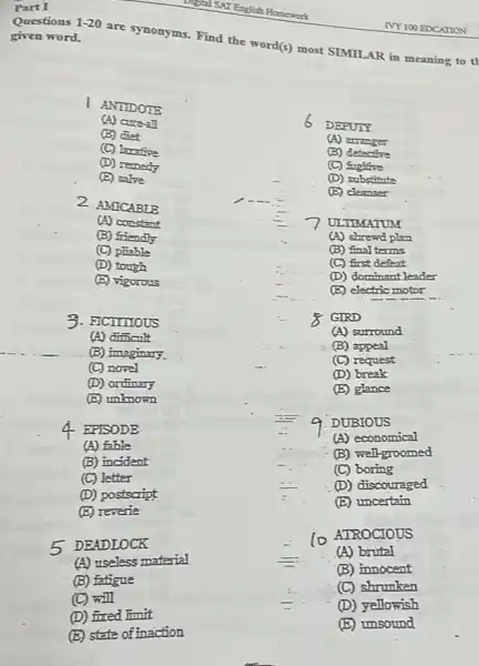 Part I
Questions 1-20
given word.
are synonyms. Find the word(s) most SIMILAR in meaning to th
ANTIDOTE
A) cure-all
6
(B) diet
DEPUTY
(C) larafire
(A) arranger
(B) detective
(D) remedy
(C) fugitive
(E) salve
(D) substitute
2 AMICABLB
(E) cleanser
(A) constant
ULTIMATUM
(B) friendly
(A) shrewd plan
(C) phable
(B) final terms
(D) tough
(C) first defeat
(E) vigorous
(D) dominant leader
(E) electric motor
3. FICTITIOUS
GIRD
(A) dificult
(A) surround
(B) imaginary.
(B) appeal
(C) novel
(C) request
(D) break
(D) ordinary
(E) glance
(E) unknown
4 EPISODE
DUBIOUS
(A) fable
(A) economical
(B) incident
(B) well-groomed
(C) letter
(C) boring
(D) postscript
(D) discouraged
(E) uncertain
(E) reverie
5 DEADLOCK
(0) ATROCIOUS
(A) useless material
(A) brital
(B) fatigue
(B) innocent
(C) shrunken
(C) will