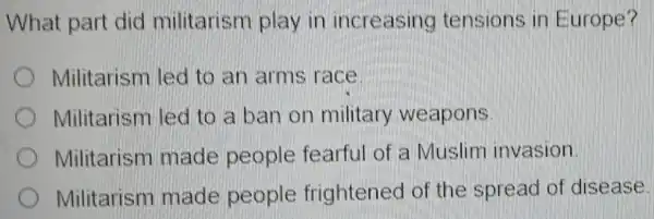 What part did militarism play in increasing tensions in Europe?
Militarism led to an arms race.
Militarism led to a ban on military weapons
Militarism made people fearful of a Muslim invasion.
Militarism made people frightened of the spread of disease.