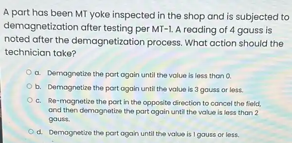 A part has been MT yoke inspected in the shop and is subjected to
demagnetiz ation after testing per MT -1. A reading of 4 gauss is
noted after the demagnetiz ation process. What action should the
technician take?
a. Demagnetize the part again until the value is less than 0.
b. Demagnetize the part again until the value is 3 gauss or less.
c. Re-magnetize the part in the opposite direction to cancel the field.
and then demagnetize the part again until the value is less than 2
gauss.
d. Demagnetize the part again until the value is I gauss or less.