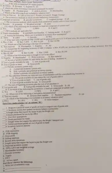 Part One. Multiple choic items: Instruction:
Escetion
__
1. __
is the item accumulated for certain purpose.
A. Inventory ory B.Revenue C.Expense D. All
2. which one of the following is inventory purchased for resale?
__
A. Supply B. Finished good C. work in process D. Merchandise
__ 3.Which of the following is not included in valuation rule?
A. Frist in First out B. Last in First out C. Promistory note D. Weight Average
__ 4. The inventories methods in which records trarisaction continuously:
C. weighted average D. all
A. perpetual inventories B. periodic inventories
__ inventories methods which records stock information usually once or twice year is?
A Periodic B. perpetual C. Weighted average D. none
__ 6.In which of the following the inventories on hand are composed of current cost?
A. WA	B. LIFO	C.FIFO
D. A and C
__ 7. FIFO methods are applicable for:
A. Drable merchandise B. perishable merchandise C Fashion model D. B and c
Periodic
D. WA
A. FIFO B. LIFO
__ 9.If the total sales of goods are Birr50,000 and the gross profit rate is 35%  of total sales, the amount of gross profit is:
A. Birr17,500 B. Bir17,800 Birt16,500 D. Birr18,500
__ 8. Among the following, which one is included in inventory flow assumption?
A. Raw material
__ 11.Assume that the beginning investory of ABC Company is
Birr.45,000 net purchase Birr37,500 and ending inventory Birr30,5
the amount of goods sold is:
B.
Bir55,000
C. Birr:0,000
__ 10. Which one of the following is the type of inventory?
B. Merchandise C. Supplies D. All
A Birpi 82,500
__ 12. Which of the following items is bought to use in the office?
A.Supplies B.Merchandise C. Work in process
D. Raw material
__
13. he cost of goods available for sale minus the cost of ending inventory is:
A. Cost of goods available for sale
cost of goods sold
B. Cost of goods on hand
D. Gross profit
__ 14. Periodic inventory system only.
A.
A perpetual inventory system only.
B. Both a periodic and perpetual inventory system.
C. Neither a periodic nor perpetual inventory system.
15. The difference between ne sales and cost of merchandise sold for a merchandising business is:
__
__
16. The goods available for sale minus the cost of goods sold is:
A. Cost of goods on hand C. cost of goods sold
B. Cost of goods available for sale D.Gross profit
__ 17. The cost of beginning inventory plus the cost of net purchase is:
A. cost goods sold
B. Cost goods available for sale C. Gross profit D All
__
18. 6. In which of the following the inventories on hand are composed of earliest cost?
A. WA	B. LIFO	C.FIFO
D. A and C
19. Which one of the following is included in documentation?
__
A. Delivery reports
B. Invoices from supplies C. Purchase requisition
__
20. which of the following is not included in inventory valuation rules?
D. All
A FIFO
B. LIFO
Part-Two: math column
''A'' to column
__
1. Requires a physical count of goods on hand to compute cost of goods sold.
__
2. Inventory system that updates Inventory balance continuously
__
3.Freight terms that require the buyer to pay the freight cost
__
4.Goods purchased for use in the office
__ 5. Cost flow assumptions
6. Goods purchased for resale
__
__
7. Freight terms that require the seller to pay the freight/ transport cost
__
8. Current purchased goods are cost of goods on hand
__
9. Inventory tumover analysis
B.
A. FOB destination
B. FOB shipping
C. Gross profit
D Selling expenses
E. Income from operations
F. Freight terms that require the buyer to pay the freight cost
G. Perpetual inventory system
H. FIFO,LIFO and weighted average
1. Merchandise inventory
J. Periodic inventory
K. Supply
L FIFO
M. Ad hoc report
Part three: Answer the followings
1. Write two of estimation costs.
A
__
B
__