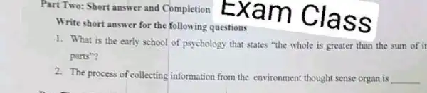 Part Two: Short answer and Completion
Write short answer for the following questions
1. What is the early school of psychology that states "the whole is greater than the sum of it
parts"?
2. The process of collecting information from the environment thought sense organ is __
Exam Class