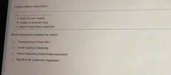 A partial outline is shown below.
A. Desire for new markets
B. Creation of a modern navy
C. Belief in Anglo Saxon superiority
Which heading best completes the outline?
Consequences of World War
Events Leading to Neutrality
Factors Supporting United States Imperialism
Results of the Gentlemen's Agreement