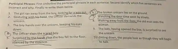 Participlal Phrases: First underline the participial phrases in each sentence. Second identify which five sentences are
incorrect and why. Finally re-write them below.
1. The girl ran away from the boy,looking for a way out.
2. Gesturing with his-hand the Officer demands the
unicorn.
3. The boy hands over the unicorn, keeping his eyes
down.
The Officer slaps the scared boy.
5. Surprised by the harsh sláp, the boy fell to the floor,
silenced by the violence.
it
The broken unicorn lies on the ground.
Watching the door time went by slowly.
8. Walking away from the door, the old man sees the
woman.
9. The lady, having opened the box, is surprised to see
the unicorn
10. Sitting down, the people look as though they will begin
to talk.