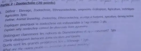 Partie 2 : Zootechnie (20 points)
1 Définil : Elevage,Zootech nie,Ethn ozoote echn ie, empreint e écoloc ique,Ag riculture , techniques
Aaricole es 3pts
Define:Animal breeding,Zootechny . Eth nozootec hny,ec oiooic al footpri int, agriculture ; farming technic
Explain why zootec my cannot be dissociate from agrenory
Explic Jer pourquo i la zoo technie es indi socia ble à Yaaronomic 2 ots
Distingue clairer nent les not ions de Don estica tion et ap Twicoisement? 3pts
Clairl v dist inguish between do nestic tion and taming
Que c cont les aran ds problemes lies a l'él