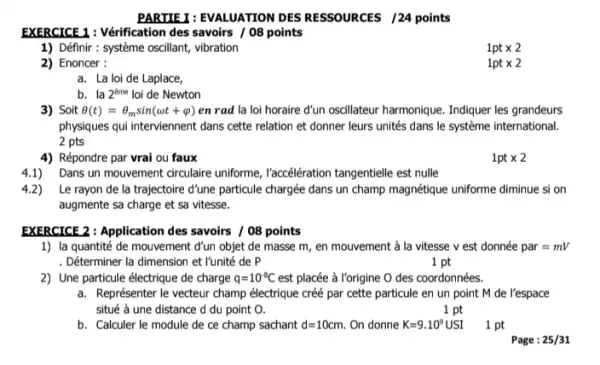 PARTIE I: EVALUATION DES RESSOURCES /24 points
EXERCICE 1 : Vérification des savoirs / 08 points
1) Définir : système oscillant,vibration
2) Enoncer :
a. La loi de Laplace,
3) Soit Theta (t)=Theta _(m)sin(omega t+varphi ) en rad la loi horaire d'un oscillateur harmonique Indiquer les grandeurs
physiques qui interviennent dans cette relation et donner leurs unités dans le système international.
2 pts
4) Répondre par vrai ou faux
1pttimes 2
4.1) Dans un mouvement circulaire uniforme, l'accéération tangentielle est nulle
4.2) ) Le rayon de la trajectoire d'une particule chargée dans un champ magnétique uniforme diminue si on
augmente sa charge et sa vitesse.
b. la 2^tme loi de Newton
EXERCICE 2: Application des savoirs / 08 points
1) la quantité de mouvement d'un objet de masse m, en mouvement à la vitesse v est donnée par=mV
Déterminer la dimension et I'unité de P
1 pt
2) Une particule électrique de charge q=10^-8C est placée à Yorigine O des coordonnées.
a. Représenter le vecteur champ électrique créé par cette particule en un point M de l'espace
situé à une distance d du point O.
1 pt
b. Calculer le module de ce champ sachant d=10cm. On donne K=9.10^9USI
1 pt
Page : 25/31
1pttimes 2
1pttimes 2