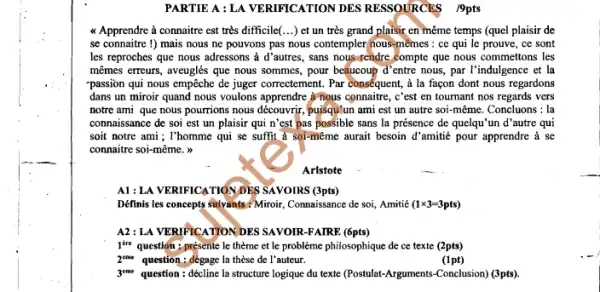 PARTIE A : LA VERIFICATION DES RESSOURCES 19pts
a Apprendre à connaitre est très difficile(...)et un très grand plaisir en même temps (quel plaisir de
se connaitre 1) mais nous ne pouvons pas nous contempler hous-mêmes : ce qui le prouve, ce sont
les reproches que nous adressons à d'autres.sans nous rendre compte que nous commettons les
mêmes erreurs, aveuglés que nous sommes, pour bequeoup d'entre nous, par I'indulgence et la
"passion qui nous empêche de juger correctement. Par conséquent, à la façon dont nous regardons
dans un miroir quand nous voulons apprendre yrnous connaitre, c'est en tournant nos regards vers
notre ami que nous pourrions nous découvrir, pujisqu!un ami est un autre soi-même. Concluons :la
connaissance de soi est un plaisir qui n'est pas possible sans la présence de quelqu'un d 'autre qui
soit notre ami; l'homme qui se suffit à sol-même aurait besoin d'amilie pour apprendre a se
connaitre soi-même. m
Aristote
A1: LA VERIFICATIONDES SAVOIRS (3pts)
Définis les concepts suivants Miroir, Connaissance de soi Amitié (1x3-3pts)
A2: LA VERIFICATION DES SAVOIR-FAIRE (6pts)
jew question: présente le thème et le problème philosophique de ce texte (2pts)
zem question: degage la thèse de l'auteur.
(1pt)
geme question: décline la structure logique du texte (Postulat-Arguments-Conclusion) (3pts)