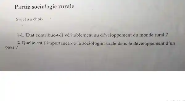 Partie sociologic rurale
Sujet au choix
1-L'Etat contribue-t-il véritablement au développement du monde rural?
2-Quelle est l'importance de la sociologie rurale dans le développement d'un
pays?