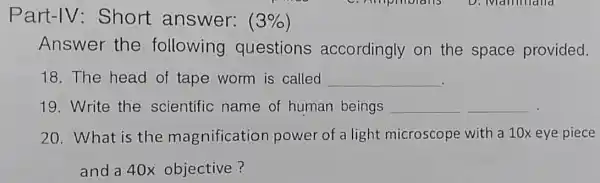 Part-IV:Short answer: (3% )
Answer the following questions accordingly on the space provided.
18. The head of tape worm is called __
19. Write the scientific name of human beings __ __
20. What is the magnification power of a light microscope with a 10x eye piece
and a 40x objective?