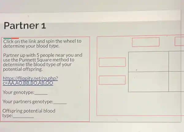 Partner 1
square 
square 
square 
Click on the link and spin the wheel to
determine your blood type.
Partner up with 5 people near you and
use the Punnett Square method to
determine the blood type of your
potential offspring.
https://flippity.net/rp.php?
C=AA,AO,BB,BO,AB .00
Your genotype: __
Your partners genotype: __
Offspring potential blood
type: __
square 
square 
square