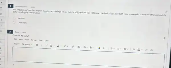 You and your partner discuss your thoughts and feelings before making a big decision that will impact the both of you. You both ensure you t
understand each other completely
before ending the conversation.
Healthy
Unhealthy
Multiple Choice 1 point
Essay 1 point
Question 1: Why?
Edi View Insert Formut Tools Table
square 
B I	ev Trve v v