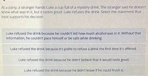 At a party, a stranger hands Luke a cup full of a mystery drink. The stranger said he doesn't
know what was in it, but it tastes good. Luke refuses the drink. Select the statement that
best supports his decision.
Luke refused the drink because he couldn't tell how much alcohol was in it. Without that
Information, he couldn't pace himself or be safe while drinking.
Luke refused the drink because it's polite to refuse a drink the first time it's offered.
Luke refused the drink because he didn't believe that it would taste good.
Luke refused the drink because he didn't know If he could finish It.