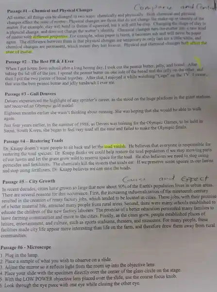 Passage #1 - Chemical and Physical Changes
All matter, all things can be changed in two ways: chemically and physically. Both chemical and physical
changes affect the state of matter. Physical changes are those that do not change the make-up or identity of the
matter. For example clay will bend or flatten if squeezed, but it will still be clay. Changing the shape of clay is
a physical change, and does not change the matter's identify.Chemical changes turn the matter into a new kind
of matter with different properties. For example when paper is burnt it becomes ash and will never be paper
again. The difference between them is that physical changes are temporary or only last for a little while, and
chemical changes are permanent, which means they last forever.Physical and chemical changes both affect the
state of matter.
Passage #2 - The Best PB & J Ever
When I got home from school after a long boring day, I took out the peanut butter jelly, and bread. After
taking the lid off of the jars, I spread the peanut butter on one side of the bread and the jelly on the other, and
then I put the two pieces of bread together After that, I enjoyed it while watching "Cops"on the TV. I swear.
that was the best peanut butter and jelly sandwich I ever ate.
Passage #3 - Gail Denvers
Devers experienced the highlight of any sprinter's career, as she stood on the huge platform in the giant stadium
and received an Olympic gold medal.
Eighteen months earlier she wasn't thinking about running She was hoping that she would be able to walk
again.
Just four years earlier,in the summer of 1988, as Devers was training for the Olympic Games,to be held in
Seoul, South Korea,she began to feel very tired all the time and failed to make the Olympic finals.
Passage #4 - Restoring Toads
Dr. Knapp doesn't want people to sit back and let the toad vanish. He believes that everyone is responsible for
restoring the toad species. Dr. Knapp thinks we could help restore the toad population if we stop mowing parts
of our lawns and let the grass grow wild to reserve space for the toad. He also believes we need to stop using
pesticides and fertilizers.The chemicals kill the insects that toads eat.If we preserve some spaces in our lawns
and stop using fertilizers, Dr. Knapp believes we can save the toads.
Passage #5 - City Growth
In recent decades,cities have grown so large that now about
50%  of the Earth's population lives in urban areas.
There are several reasons for this occurrence. First, the increasing industrialization of the nineteenth century
resulted in the creation of many factory jobs,which tended to be -located in cities. These jobs, with their promise
of a better material life, attracted many people from rural areas Second, there were many schools established to
educate the children of the new factory laborers. The promise of a better education persuaded many families to
leave farming communities and move to the cities. Finally,as the cities grew people established places of
leisure, entertainment,and culture, such as sports stadiums , theaters, and museums . For many people . these
facilities made city life appear more interesting than life on the farm, and therefore drew them away from rural
communities.
Passage #6 - Microscope
1. Plug in the lamp.
2. Place a sample of what you wish to observe on a slide.
3. Adjust the mirror so it reflects light from the room up into the objective lens.
4. Place your slide with the specimen directly over the center of the glass circle on the stage.
5. With the LOW POWER objective lens placed over the slide, use the coarse focus knob.
6. Look through the eye piece with one eye while closing the other eye.