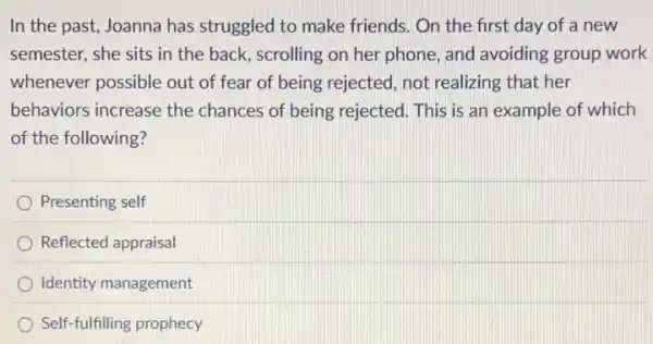 In the past, Joanna has struggled to make friends. On the first day of a new
semester, she sits in the back, scrolling on her phone, and avoiding group work
whenever possible out of fear of being rejected, not realizing that her
behaviors increase the chances of being rejected. This is an example of which
of the following?
Presenting self
Reflected appraisal
Identity management
Self-fulfilling prophecy