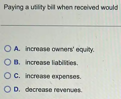 Paying a utility bill when received would
A. increase owners equity.
B. increase liabilities.
C. increase expenses.
D. decrease revenues.