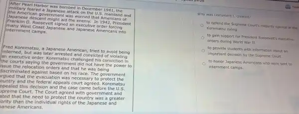 Pear! Harbor was bombed in December 1941, the
military feared a Japanese attack on
the American government was worried that Americans of
Franklin D. Roosevelt signed an executive order forcing
descent might aid the enemy. In 1942, President
many West Coast Japanese and Japanese Americans into
internment camps.
Fred Korematsu, a Japanese American, tried to avoid being
interned, but was later arrested and convicted of violating
an executive order.Korematsu challenged his conviction in
the courts saying the government did not have the power to
issue the relocation orders and that he was being
discriminated against based on his race. The government
rgued that the evacuation was necessary to protect the
ountry and the federal appeals court agreed. Korematsu
ppealed this decision and the case came before the U.S.
upreme Court. The Court agreed with government and
ated that the need to protect the country was a greater
lority than the individual rights of the Japanese and
panese Americans.
Why was Document C created?
to defend the Supreme Court's majority opinion in the
Korematsu ruling.
to gain support for President Roosevelt's executive
orders during World War II.
to provide students with information about an
important decision by the Supreme Court.
to honor Japanese Americans who were sent to
internment camps.