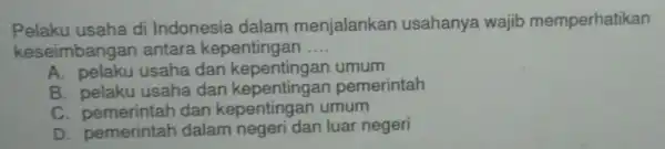 Pelaku usaha di Indonesia dalam menjalankan usahanya wajib memperhatikan
keseimbangar antara kepentingan __
A. pelaku usaha dan kepentingan umum
B. pelaku usaha dan kepentingan pemerintah
C. pemerintah dan kepentingan umum
D pemerintah dalam negeri dan luar negeri