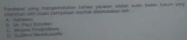 Pendapat yang mengemukakan bahwa yayasan adalah suatu badan hukum yang
dilahirkan oleh suatu pernyataan sepihak dikemukaka noleh __
A. Setiawan
B. Mr. Paul Scholten
c Wirjono Prodjodikoro
D. Sudikno Mertokusumo