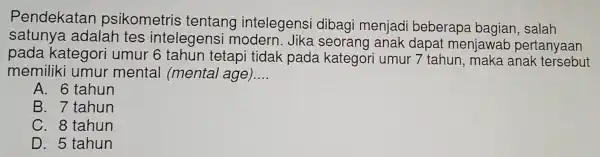 Pendekatan psikometris tentang intelegens dibagi menjad beberapa bagian, salah
satunya adalah tes intelegensi modern. Jika seorang anak dapat meniawa b pertanyaan
pada kategor i umur 6 tahun tetapi tidak pada kategori umur 7 tahun , maka anak : tersebut
memiliki umur mental (mental age) __
A. 6 tahun
B. 7 tahun
C. 8 tahun
D. 5 tahun