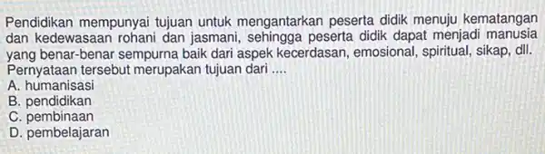 Pendidikan mempunyai tujuan untuk mengantarkan peserta didik menuju kematangan
dan kedewasaan rohani dan jasmani , sehingga peserta didik dapat menjadi manusia
yang benar-benar sempurna baik dari aspek kecerdasan emosional, spiritual, sikap dll.
Pernyataan tersebut merupakan tujuan dari __
A humanisasi
B. pendidikan
C pembinaan
D. pembelajaran