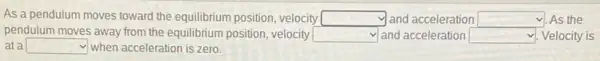 As a pendulum moves toward the equilibrium position velocity square  and acceleration square  As the
pendulum moves away from the equilibrium position, velocity square  and acceleration square  Velocity is
at a square  when acceleration is zero.