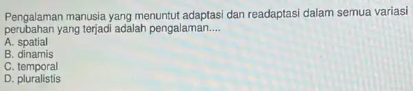 Pengalaman manusia yang menuntut adaptasi dan readaptasi dalam semua variasi
perubahan yang terjadi adalah pengalaman.... __
A spatial
B. dinamis
C temporal
D. pluralistis