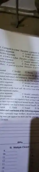 A penguin is a bird. Therefore, a penguint
active argument
C. lavalid, unsound
luctive argument
et. A lemon is a fruit. Therefore, a lemon is su
D. Weak, uncogent
ctive argument
uctive argument
C Invalid, unsound
D. Weak uncogent in
thers. A sparrow is a bird. Therefore, a sparr
sound
C. Invalid
D. Strong
95%  of participants who received the flu siccol
pated individuals did contract a Therefore;red
the likelihood of contracting the flu This argum
ctive argument
tive argument
C. Invalid, unsound
D. Weak, uncogent i
periences at the local café, the service was slow
his arguments implies __
ctive argument
C. Invalid, unsound
D. Weak, uncogent il
tive argument
people who exercise regularly have a lower rish
se have reported improved mental health. There
g regularly can lead to better overall health.TH
ogent
C. Valid
C. Sound
D. Si
mises and conclusion of the following argum)
lass, especially wage workers should not have
ng man can support no more and the average
an support no more of
__
IDNo
II. Multiple Choice
9. __
10. __
11 __
12 __
11 __
__