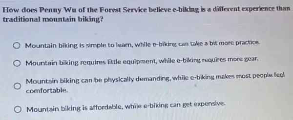 How does Penny Wu of the Forest Service believe e-biking is a different experience than
traditional mountain biking?
Mountain biking is simple to learn, while e -biking can take a bit more practice.
Mountain biking requires little equipment, while e-biking requires more gear.
Mountain biking can be physically demanding while e-biking makes most people feel
comfortable.
Mountain biking is affordable, while e-biking can get expensive.