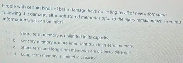 People with certain kinds of brain damage have no lasting recall of new information
following the damage although stored memories prior to the injury remain intact. From this
information what can be infer?
a. Short-term memory is unlimited in its capacity.
b. Sensory memory is more important than long -term memory.
c. Short-term and long -term memories are distinctly different.
d. Long-term memory is limited in capacity.