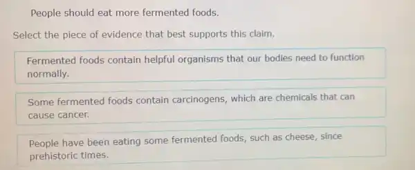 People should eat more fermented foods.
Select the piece of evidence that best supports this claim.
Fermented foods contain helpful organisms that our bodies need to function
normally.
Some fermented foods contain carcinogens, which are chemicals that can
cause cancer.
People have been eating some fermented foods such as cheese, since
prehistoric times.