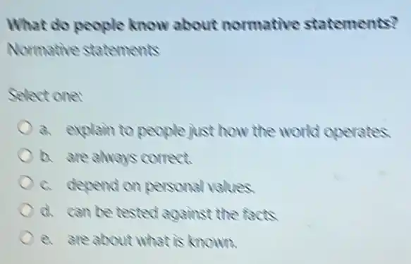 What do people know about normative statements?
Normative statements
Select one:
a. explain to people just how the world operates
b. are always correct.
c. depend on personal values.
d. can be tested against the facts
e. are about what is known.