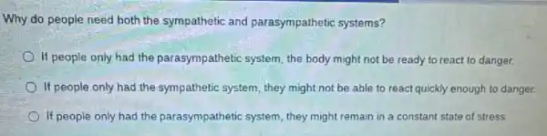 Why do people need both the sympathetic and parasympathetic systems?
If people only had the parasympathetic system the body might not be ready to react to danger.
If people only had the sympathetic system, they might not be able to react quickly enough to danger.
If people only had the parasympathetic system they might remain in a constant state of stress.