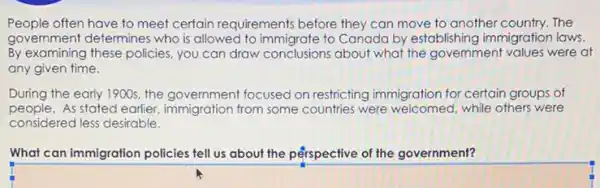 People often have to meet certain requirements before they can move to another country. The
government determines who is allowed to immigrate to Canada by establishing immigration laws.
By examining these policies you can draw conclusions about what the government values were at
any given time.
During the early 1900s the government focused on restricting immigration for certain groups of
people.As stated earlier, immigration from some countries were welcomed.while others were
considered less desirable.
What can immigration policies tell us about the perspective of the government?