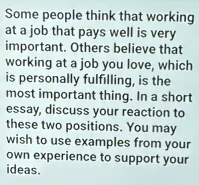 Some people think that working
at a job that pays well is very
important. Others believe that
working at a job you love, which
is personally fulfilling, is the
most important thing. In a short
essay, discuss your reaction to
these two positions. You may
wish to use examples from your
own experience to support your
ideas.