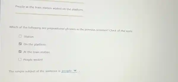 People at the train station waited on the platform.
Which of the following are prepositional phrases in the previous sentence? Check all that apply.
D Station
On the platform
At the train station
D People waited
The simple subject of the sentence is people v