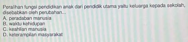 Peralihan fungsi pendidikan anak dari pendidik utama yaitu keluarga kepada sekolah,
disebabkan oleh perubahan __
A. peradaban manusia
B. waktu kehidupan
C. keahlian manusia
D. keterampilan masyarakat