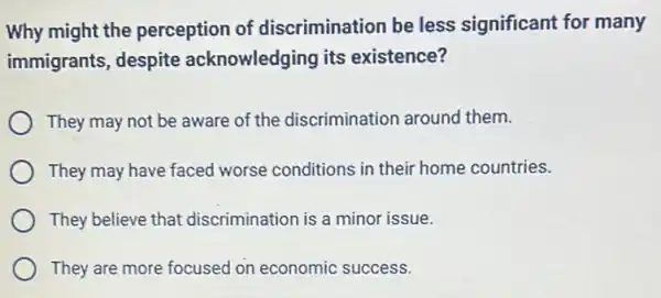 Why might the perception of discrimination be less significant for many
immigrants, despite acknowledging its existence?
They may not be aware of the discrimination around them.
They may have faced worse conditions in their home countries.
They believe that discrimination is a minor issue.
They are more focused on economic success.