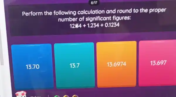 Perform the following calculation and round to the proper
number of significant figures:
12.34+1.234+0.1234
13.70
13.7
13.6974
13.697