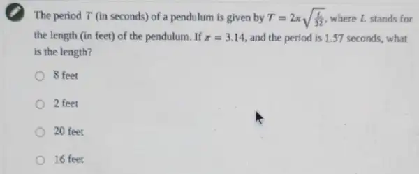 The period T (in seconds) of a pendulum is given by T=2pi sqrt ((L)/(32)) where L. stands for
the length (in feet)of the pendulum. If pi =3.14 and the period is 1.57 seconds, what
is the length?
8 feet
2 feet
20 feet
16 feet