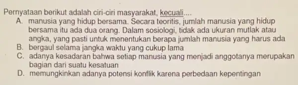 Pernyataan berikut adalah ciri-ciri masyarakat kecuali __
A. manusia yang hidup bersama. Secara teoritis jumlah manusia yang hidup
bersama itu ada dua orang. Dalam sosiologi tidak ada ukuran mutlak atau
angka, yang pasti untuk menentukan berapa jumlah manusia yang harus ada
B. bergaul selama jangka waktu yang cukup lama
C. adanya kesadaran bahwa setiap manusia yang menjadi anggotanya merupakan
bagian dari suatu kesatuan
D. memungkinkan adanya potensi konflik karena perbedaan kepentingan