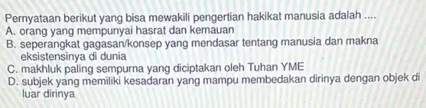 Pernyataan berikut yang bisa mewakili pengertian hakikat manusia adalah __
A. orang yang mempunyai hasrat dan kemauan
B seperangkat gagasan/konsep yang mendasar tentang manusia dan makna
eksistensinya di dunia
C. makhluk paling sempurna yang diciptakan oleh Tuhan YME
D. subjek yang memiliki kesadaran yang mampu membedakan dirinya dengan objek di
luar dirinya