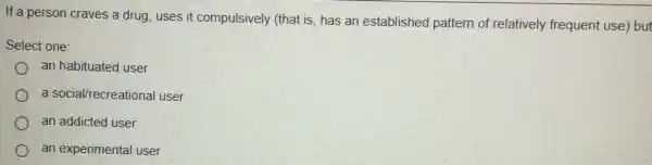 If a person craves a drug, uses it compulsively (that is, has an established pattern of relatively frequent use) but
Select one:
an habituated user
a social/recreational user
an addicted user
an experimental user