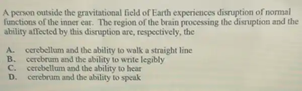 A person outside the gravitational field of Earth experiences disruption of normal
functions of the inner ear. The region of the brain processing the disruption and the
ability affected by this disruption are, respectively the
A. cerebellum and the ability to walk a straight line
B. cerebrum and the ability to write legibly
C. cerebellum and the ability to hear
D. cerebrum and the ability to speak