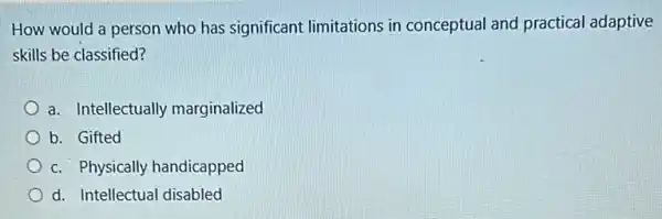 How would a person who has significant limitations in conceptual and practical adaptive
skills be classified?
a. Intellectually marginalized
b. Gifted
c. Physically handicapped
d. Intellectual disabled