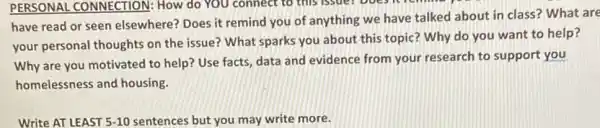 PERSONAL CONNECTION:How do YOU connect to this issuer boes
have read or seen elsewhere? Does it remind you of anything we have talked about in class? What are
your personal thoughts on the issue? What sparks you about this topic?Why do you want to help?
Why are you motivated to help? Use facts data and evidence from your research to support you
homelessness and housing.
Write AT LEAST 5-10 sentences but you may write more.