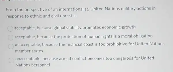 From the perspective of an internationalist United Nations military actions in
response to ethnic and civil unrest is:
acceptable, because global stability promotes economic growth
acceptable, because the protection of human rights is a moral obligation
unacceptable because the financial coast is too prohibitive for United Nations
member states
unacceptable, because armed conflict becomes too dangerous for United
Nations personnel