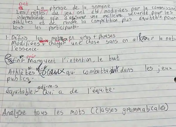 pet
Les/reigles phraje de la semaine intermationala du jew ont été/modifiées par la commission athlètes et de rendre une meilleure securité pour les bous les participants.
1. Définis les metog en gras t phrases Modifiées: Changer une chose sans en alfepes la nabu l'essence.
Rofin: Marquent l'intention, le but
Athletes fcedextqui combattaigat dans les jeux publics.
équitable: Qui a de l'équite.
Analyse tous les mots (classes grammaticales)