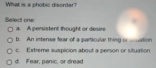 What is a phobic disorder?
Select one:
a. A persistent thought or desire
b. An intense fear of a particular thing or situation
c. Extreme suspicion about a person or situation
d. Fear, panic or dread