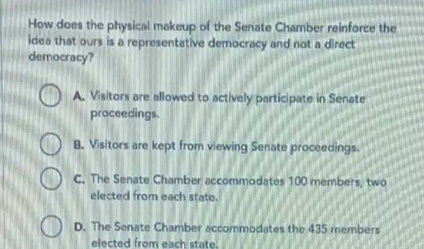 How does the physical makeup of the Senate Chamber reinforce the
idea that ours is a representative democracy and not a direct
democracy?
A. Visitors are allowed to actively participate in Senate
proceedings.
B. Visitors are kept from viewing Senate proceedings.
C. The Senate Chamber accommodates 100 members, two
elected from each state.
D. The Senate Chamber accommodates the 435 members
elected from each state.