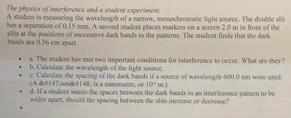 The physics of interference and a student experiment.
A student is measuring the wavelength of a narrow , monochromatic light source The double slit
has a separation of 0.15 mm. A second student places markers on a screen 2 .0 m in front of the
slits at the positions of successive dark bands in the patterns. The student finds that the dark
bands are 0.56 cm apart.
a. The student has met two important conditions for interference to occur What are they?
b. Calculate the wavelength of the light source.
c. Calculate the spacing of the dark bands if a source of wavelength 6000 nm were used.
(A 147:nm@#148 ; is a nanometre, or 10^-9m.
d. If a student wants the spaces between the dark bands in an interference pattern to be
wider apart, should the spacing between the slits increase or decrease?